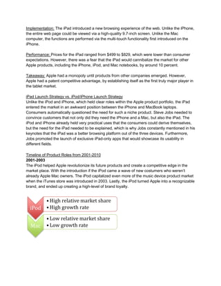 Implementation: The iPad introduced a new browsing experience of the web. Unlike the iPhone,
the entire web page could be viewed via a high-quality 9.7-inch screen. Unlike the Mac
computer, the functions are performed via the multi-touch functionality first introduced on the
iPhone.
Performance: Prices for the iPad ranged from $499 to $829, which were lower than consumer
expectations. However, there was a fear that the iPad would cannibalize the market for other
Apple products, including the iPhone, iPod, and Mac notebooks, by around 10 percent.
Takeaway: Apple had a monopoly until products from other companies emerged. However,
Apple had a patent competitive advantage, by establishing itself as the first truly major player in
the tablet market.
iPad Launch Strategy vs. iPod/iPhone Launch Strategy
Unlike the iPod and iPhone, which held clear roles within the Apple product portfolio, the iPad
entered the market in an awkward position between the iPhone and MacBook laptops.
Consumers automatically questioned the need for such a niche product. Steve Jobs needed to
convince customers that not only did they need the iPhone and a Mac, but also the iPad. The
iPod and iPhone already held very practical uses that the consumers could derive themselves,
but the need for the iPad needed to be explained, which is why Jobs constantly mentioned in his
keynotes that the iPad was a better browsing platform out of the three devices. Furthermore,
Jobs promoted the launch of exclusive iPad-only apps that would showcase its usability in
different fields.
Timeline of Product Roles from 2001-2010
2001-2003
The iPod helped Apple revolutionize its future products and create a competitive edge in the
market place. With the introduction if the iPod came a wave of new costumers who weren’t
already Apple Mac owners. The iPod capitalized even more of the music device product market
when the iTunes store was introduced in 2003. Lastly, the iPod turned Apple into a recognizable
brand, and ended up creating a high-level of brand loyalty.
iPod
• High relative market share
• High growth rate
Mac
• Low relative market share
• Low growth rate
 