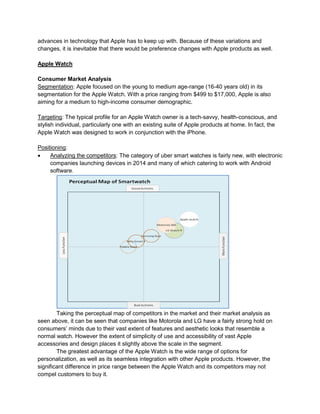 advances in technology that Apple has to keep up with. Because of these variations and
changes, it is inevitable that there would be preference changes with Apple products as well.
Apple Watch
Consumer Market Analysis
Segmentation: Apple focused on the young to medium age-range (16-40 years old) in its
segmentation for the Apple Watch. With a price ranging from $499 to $17,000, Apple is also
aiming for a medium to high-income consumer demographic.
Targeting: The typical profile for an Apple Watch owner is a tech-savvy, health-conscious, and
stylish individual, particularly one with an existing suite of Apple products at home. In fact, the
Apple Watch was designed to work in conjunction with the iPhone.
Positioning:
 Analyzing the competitors: The category of uber smart watches is fairly new, with electronic
companies launching devices in 2014 and many of which catering to work with Android
software.
Taking the perceptual map of competitors in the market and their market analysis as
seen above, it can be seen that companies like Motorola and LG have a fairly strong hold on
consumers’ minds due to their vast extent of features and aesthetic looks that resemble a
normal watch. However the extent of simplicity of use and accessibility of vast Apple
accessories and design places it slightly above the scale in the segment.
The greatest advantage of the Apple Watch is the wide range of options for
personalization, as well as its seamless integration with other Apple products. However, the
significant difference in price range between the Apple Watch and its competitors may not
compel customers to buy it.
 