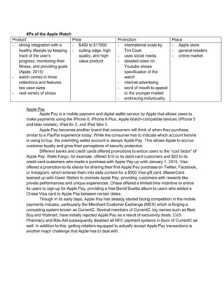 4Ps of the Apple Watch
Product Price Promotion Place
- strong integration with a
healthy lifestyle by keeping
track of the user’s
progress, monitoring their
fitness, and providing goals
(Apple, 2015)
- watch comes in three
collections and features
two case sizes
- vast variety of straps
- $499 to $17000
- cutting edge, high
quality, and high
value product
- international scale by
Tim Cook
- uses social media
- detailed video on
Youtube shows
specification of the
watch
- internet advertising
- word of mouth to appeal
to the younger market
- embracing individuality
- Apple store
- general retailers
- online market
Apple Pay
Apple Pay is a mobile payment and digital wallet service by Apple that allows users to
make payments using the iPhone 6, iPhone 6 Plus, Apple Watch-compatible devices (iPhone 5
and later models), iPad Air 2, and iPad Mini 3.
Apple Pay becomes another brand that consumers will think of when they purchase,
similar to a PayPal experience today. While the consumer has to indicate which account he/she
is using to buy, the overriding wallet account is always Apple Pay. This allows Apple to accrue
customer loyalty and grow their perceptions of security protection.
Different banks and credit cards offered promotions to entice users to the “cool factor” of
Apple Pay. Wells Fargo, for example, offered $10 to its debit card customers and $20 to its
credit card customers who made a purchase with Apple Pay up until January 1, 2015. Visa
offered a promotion to its clients for sharing their first Apple Pay purchase on Twitter, Facebook,
or Instagram, which entered them into daily contest for a $500 Visa gift card. MasterCard
teamed up with Gwen Stefani to promote Apple Pay, providing customers with rewards like
private performances and unique experiences. Chase offered a limited time incentive to entice
its users to sign up for Apple Pay, providing a free David Guetta album to users who added a
Chase Visa card to Apple Pay between certain dates.
Though in its early days, Apple Pay has already started facing competition in the mobile
payments industry, particularly the Merchant Customer Exchange (MCX) which is forging a
competing system known as CurrentC. Several members of CurrentC, big names such as Best
Buy and Walmart, have initially rejected Apple Pay as a result of exclusivity deals. CVS
Pharmacy and Rite-Aid subsequently disabled all NFC payment systems in favor of CurrentC as
well. In addition to this, getting retailers equipped to actually accept Apple Pay transactions is
another major challenge that Apple has to deal with.
 