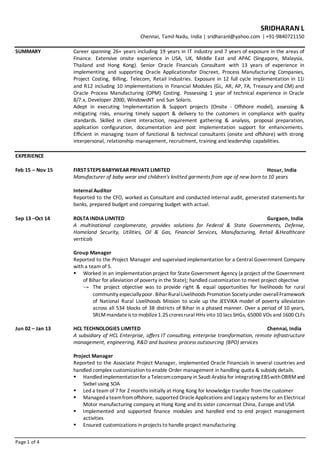 Page 1 of 4
SRIDHARAN L
Chennai, Tamil Nadu, India | sridharanl@yahoo.com | +91-9840721150
SUMMARY Career spanning 26+ years including 19 years in IT industry and 7 years of exposure in the areas of
Finance. Extensive onsite experience in USA, UK, Middle East and APAC (Singapore, Malaysia,
Thailand and Hong Kong). Senior Oracle Financials Consultant with 13 years of experience in
implementing and supporting Oracle Applicationsfor Discreet, Process Manufacturing Companies,
Project Costing, Billing, Telecom, Retail Industries. Exposure in 12 full cycle implementation in 11i
and R12 including 10 implementations in Financial Modules (GL, AR, AP, FA, Treasury and CM) and
Oracle Process Manufacturing (OPM) Costing. Possessing 1 year of technical experience in Oracle
8/7.x, Developer 2000, WindowsNT and Sun Solaris.
Adept in executing Implementation & Support projects (Onsite - Offshore model), assessing &
mitigating risks, ensuring timely support & delivery to the customers in compliance with quality
standards. Skilled in client interaction, requirement gathering & analysis, proposal preparation,
application configuration, documentation and post implementation support for enhancements.
Efficient in managing team of functional & technical consultants (onsite and offshore) with strong
interpersonal, relationship management, recruitment, training and leadership capabilities.
EXPERIENCE
Feb 15 – Nov 15 FIRSTSTEPS BABYWEAR PRIVATE LIMITED Hosur, India
Manufacturer of baby wear and children's knitted garments from age of new born to 10 years
Internal Auditor
Reported to the CFO, worked as Consultant and conducted internal audit, generated statements for
banks, prepared budget and comparing budget with actual.
Sep 13 –Oct 14 ROLTA INDIA LIMITED Gurgaon, India
A multinational conglomerate, provides solutions for Federal & State Governments, Defense,
Homeland Security, Utilities, Oil & Gas, Financial Services, Manufacturing, Retail &Healthcare
verticals
Group Manager
Reported to the Project Manager and supervised implementation for a Central Government Company
with a team of 5.
 Worked in an implementation project for State Government Agency (a project of the Government
of Bihar for alleviation of poverty in the State); handled customization to meet project objective
→ The project objective was to provide right & equal opportunities for livelihoods for rural
community especiallypoor. BiharRuralLivelihoods Promotion Societyunder overallFramework
of National Rural Livelihoods Mission to scale up the JEEViKA model of poverty alleviation
across all 534 blocks of 38 districts of Bihar in a phased manner. Over a period of 10 years,
SRLMmandateis to mobilize1.25croresrural HHs into 10 lacs SHGs, 65000 VOs and 1600 CLFs
Jun 02 – Jan 13 HCL TECHNOLOGIES LIMITED Chennai, India
A subsidiary of HCL Enterprise, offers IT consulting, enterprise transformation, remote infrastructure
management, engineering, R&D and business process outsourcing (BPO) services
Project Manager
Reported to the Associate Project Manager, implemented Oracle Financials in several countries and
handled complex customization to enable Order management in handling quota & subsidy details.
 Handledimplementationfor a Telecomcompany in Saudi Arabia for integrating EBSwithOBRMand
Siebel using SOA
 Led a team of 7 for 2 months initially at Hong Kong for knowledge transfer from the customer
 Manageda teamfromoffshore, supported OracleApplications and Legacy systems for an Electrical
Motor manufacturing company at Hong Kong and its sister concernsat China, Europe and USA
 Implemented and supported finance modules and handled end to end project management
activities
 Ensured customizations in projects to handle project manufacturing
 