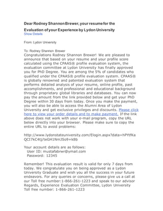 Dear Rodney ShannonBrewer,your resumefor the
Evaluation ofyour Experience by Lydon University
Show Details
From: Lydon University
To: Rodney Shannon Brewer
Congratulations Rodney Shannon Brewer! We are pleased to
announce that based on your resume and your profile score
calculated using the CPAAS® profile evaluation system, the
evaluation committee at Lydon University has finally approved
you for PhD Degree. You are among the 5% of candidates who
qualified under the CPAAS® profile evaluation system. CPAAS®
is globally renowned and patented evaluation system that
performs detailed analysis of your resume, online profile, past
accomplishments, and professional and educational background
through proprietary global libraries and databases. You can now
pay the amount from the link provided below and get your PhD
Degree within 30 days from today. Once you make the payment,
you will also be able to access the Alumni Area of Lydon
University and get exclusive privileges and discounts. Please click
here to view your order details and to make payment. If the link
above does not work with your e-mail program, copy the URL
below directly into your browser. Please make sure to copy the
entire URL to avoid problems:
http://www.lydonstateuniversity.com/Elogin.aspx?data=hPYtfKa
QCI7kC4tj/teGH1NmJSo9+k8b
Your account details are as follows:
User ID: mustafabrwr@ymail.com
Password: 12345
Remember! This evaluation result is valid for only 7 days from
today. We congratulate you on being approved as a Lydon
University Graduate and wish you all the success in your future
endeavors. For any queries or concerns, please give us a call at
our Toll free number:1-866-261-1223 and speak to our advisor
Regards, Experience Evaluation Committee, Lydon University
Toll free number: 1-866-261-1223
 
