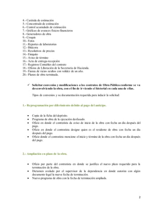 2
4.- Carátula de estimación
5.- Concentrado de estimación
6.- Control acumulado de estimación
7.- Gráficas de avances físicos-financieros
8.- Generadores de obra
9.- Croquis
10.- Fotos
11.- Reportes de laboratorios
12.- Bitácora
13.- Resolutivos de precios
14.- Finiquito
15.- Aviso de término
16.- Acta de entrega-recepción
17.- Registros Contables del contrato
18.- Oficios de Liberación de la Secretaría de Hacienda.
19.- Fianza de vicios ocultos con validez de un año.
20.- Planos de obra terminada.
 Solicitar convenios y modificaciones a los contratos de Obra Pública conforme se va
desenvolviendo la obra, con el fin de ir viendo el historial en cada una de ellas.
Tipos de convenios y su documentación requerida para inducir la solicitud:
1.- Reprogramación por diferimiento debido al pago del anticipo.
 Copia de la ficha del depósito.
 Programa de obra de la ejecución desfasado.
 Oficio en donde el contratista da aviso de inicio de la obra con fecha un día después del
pago.
 Oficio en donde el contratista designe quien es el residente de obra con fecha un día
después del pago.
 Oficio donde el contratista mencione el inicio y término de la obra con fecha un día después
del pago.
2.- Ampliación en plazo de la obra.
 Oficio por parte del contratista en donde se justifica el nuevo plazo requerido para la
terminación de la obra.
 Dictamen avalado por el supervisor de la dependencia en donde autoriza con algún
documento legal la nueva fecha de terminación.
 Nuevo programa de obra con la fecha de terminación ampliada.
 