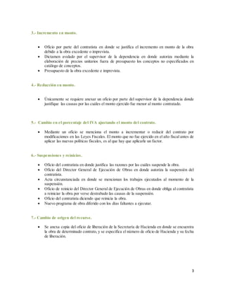 3
3.- Incremento en monto.
 Oficio por parte del contratista en donde se justifica el incremento en monto de la obra
debido a la obra excedente o imprevista.
 Dictamen avalado por el supervisor de la dependencia en donde autoriza mediante la
elaboración de precios unitarios fuera de presupuesto los conceptos no especificados en
catálogo de conceptos.
 Presupuesto de la obra excedente e imprevista.
4.- Reducción en monto.
 Únicamente se requiere anexar un oficio por parte del supervisor de la dependencia donde
justifique las causas por las cuáles el monto ejercido fue menor al monto contratado.
5.- Cambio en el porcentaje del IVA ajustando el monto del contrato.
 Mediante un oficio se menciona el monto a incrementar o reducir del contrato por
modificaciones en las Leyes Fiscales. El monto que no fue ejercido en el año fiscal antes de
aplicar las nuevas políticas fiscales, es al que hay que aplicarle un factor.
6.- Suspensiones y reinicios.
 Oficio del contratista en donde justifica las razones por las cuáles suspende la obra.
 Oficio del Director General de Ejecución de Obras en donde autoriza la suspensión del
contratista.
 Acta circunstanciada en donde se mencionan los trabajos ejecutados al momento de la
suspensión.
 Oficio de reinicio del Director General de Ejecución de Obras en donde obliga al contratista
a reiniciar la obra por verse destrabado las causas de la suspensión.
 Oficio del contratista diciendo que reinicia la obra.
 Nuevo programa de obra diferido con los días faltantes a ejecutar.
7.- Cambio de origen del recurso.
 Se anexa copia del oficio de liberación de la Secretaría de Hacienda en donde se encuentra
la obra de determinado contrato, y se especifica el número de oficio de Hacienda y su fecha
de liberación.
 
