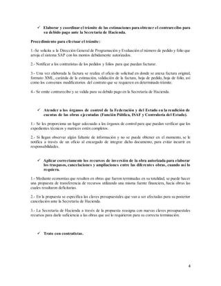 4
 Elaborar y coordinar el trámite de las estimaciones para obtener el contrarecibo para
su debido pago ante la Secretaría de Hacienda.
Procedimiento para efectuar el trámite:
1.-Se solicita a la Dirección General de Programación y Evaluación el número de pedido y folio que
arroja el sistema SAP con los montos debidamente autorizados.
2.- Notificar a los contratistas de los pedidos y folios para que puedan facturar.
3.- Una vez elaborada la factura se realiza el oficio de solicitud en donde se anexa factura original,
formato XML, carátula de la estimación, validación de la factura, hoja de pedido, hoja de folio, así
como los convenios modificatorios del contrato que se requieren en determinado trámite.
4.- Se emite contrarecibo y se valida para su debido pago en la Secretaría de Hacienda.
 Atender a los órganos de control de la Federación y del Estado en la rendición de
cuentas de las obras ejecutadas (Función Pública, ISAF y Contraloría del Estado).
1.- Se les proporciona un lugar adecuado a los órganos de control para que puedan verificar que los
expedientes técnicos y matrices estén completos.
2.- Si llegan observar algún faltante de información y no se puede obtener en el momento, se le
notifica a través de un oficio al encargado de integrar dicho documento, para evitar incurrir en
responsabilidades.
 Aplicar correctamente los recursos de inversión de la obra autorizada para elaborar
los traspasos, cancelaciones y ampliaciones entre las diferentes obras, cuando así lo
requiera.
1.- Mediante economías que resulten en obras que fueron terminadas en su totalidad, se puede hacer
una propuesta de transferencia de recursos utilizando una misma fuente financiera, hacia obras las
cuales resultaron deficitarias.
2.- En la propuesta se especifica las claves presupuestales que van a ser afectadas para su posterior
cancelación ante la Secretaría de Hacienda.
3.- La Secretaría de Hacienda a través de la propuesta reasigna con nuevas claves presupuestales
recursos para darle suficiencia a las obras que así lo requirieron para su correcta terminación.
 Trato con contratistas.
 