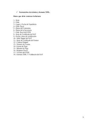 5
 Facturación electrónica y formato XML.
Datos que debe contener la factura:
1.- Serie
2.- Folio
3.- Lugar y Fecha de Expedición
4.- Folio Fiscal
5.- Datos del Contratista
6.- Datos de la Secretaría.
7.- Folio fiscal del CFDI
8.- Serie de Certificado del SAT
9.- Fecha y hora de certificación
10.- Sello Digital del SAT
11.- Serie de Certificado del Emisor
12.- Cadena Original
13.- Número de Cuenta
14.- Forma de Pago
15.- Método de Pago
16.- Régimen Fiscal
17.- Versión del CFDI
18.- Formato XML Y Validación del SAT
 