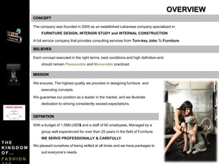 CONCEPT
The company was founded in 2005 as an established Lebanese company specialized in:
FURNITURE DESIGN, INTERIOR STUDY and INTERNAL CONSTRUCTION
A full service company that provides consulting services from Turn-key Jobs To Furniture.
Each concept executed in the right terms, best conditions and high definition-end
should remain Pleasurable and Memorable practiced.
BELIEVES
We ensures, The highest quality we provides in designing furniture and
executing concepts.
We guarantee our position as a leader in the market, and we illustrate
dedication to striving consistently exceed expectations.
MISSION
DEFINITION
With a budget of 1,5Mil.USD$ and a staff of 60 employees, Managed by a
group well experienced for over than 25 years in the field of Furniture;
WE SERVE PROFESSIONALLY & CAREFULLY.
We pleased ourselves of being skilled at all times and we have packages to
suit everyone’s needs.
OVERVIEW
T H E
K I N G D O M
O F …
F A S H I O N
 
