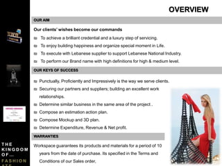 OUR AIM
Our clients’ wishes become our commands
₪ To achieve a brilliant credential and a luxury step of servicing.
₪ To enjoy building happiness and organize special moment in Life.
₪ To execute with Lebanese supplier to support Lebanese National Industry.
₪ To perform our Brand name with high definitions for high & medium level.
₪ Punctually, Proficiently and Impressively is the way we serve clients.
₪ Securing our partners and suppliers; building an excellent work
relationships.
₪ Determine similar business in the same area of the project .
₪ Compose an estimation action plan.
₪ Compose Mockup and 3D plan.
₪ Determine Expenditure, Revenue & Net profit.
OUR KEYS OF SUCCESS
OVERVIEW
Workspace guarantees its products and materials for a period of 10
years from the date of purchase. Its specified in the Terms and
Conditions of our Sales order,
WARRANTIES
T H E
K I N G D O M
O F …
F A S H I O N
 