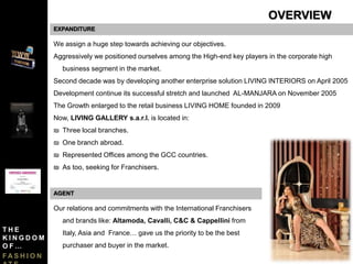 EXPANDITURE
We assign a huge step towards achieving our objectives.
Aggressively we positioned ourselves among the High-end key players in the corporate high
business segment in the market.
Second decade was by developing another enterprise solution LIVING INTERIORS on April 2005
Development continue its successful stretch and launched AL-MANJARA on November 2005
The Growth enlarged to the retail business LIVING HOME founded in 2009
Now, LIVING GALLERY s.a.r.l. is located in:
₪ Three local branches.
₪ One branch abroad.
₪ Represented Offices among the GCC countries.
₪ As too, seeking for Franchisers.
Our relations and commitments with the International Franchisers
and brands like: Altamoda, Cavalli, C&C & Cappellini from
Italy, Asia and France… gave us the priority to be the best
purchaser and buyer in the market.
AGENT
OVERVIEW
T H E
K I N G D O M
O F …
F A S H I O N
 