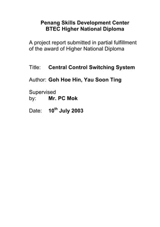 Penang Skills Development Center
BTEC Higher National Diploma
A project report submitted in partial fulfillment
of the award of Higher National Diploma
Title: Central Control Switching System
Author: Goh Hoe Hin, Yau Soon Ting
Supervised
by: Mr. PC Mok
Date: 10th
July 2003
 