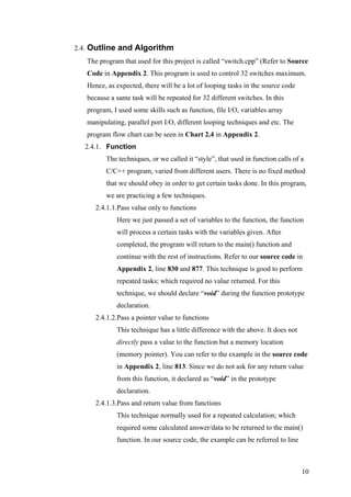2.4. Outline and Algorithm
The program that used for this project is called “switch.cpp” (Refer to Source
Code in Appendix 2. This program is used to control 32 switches maximum.
Hence, as expected, there will be a lot of looping tasks in the source code
because a same task will be repeated for 32 different switches. In this
program, I used some skills such as function, file I/O, variables array
manipulating, parallel port I/O, different looping techniques and etc. The
program flow chart can be seen in Chart 2.4 in Appendix 2.
2.4.1. Function
The techniques, or we called it “style”, that used in function calls of a
C/C++ program, varied from different users. There is no fixed method
that we should obey in order to get certain tasks done. In this program,
we are practicing a few techniques.
2.4.1.1.Pass value only to functions
Here we just passed a set of variables to the function, the function
will process a certain tasks with the variables given. After
completed, the program will return to the main() function and
continue with the rest of instructions. Refer to our source code in
Appendix 2, line 830 and 877. This technique is good to perform
repeated tasks; which required no value returned. For this
technique, we should declare “void” during the function prototype
declaration.
2.4.1.2.Pass a pointer value to functions
This technique has a little difference with the above. It does not
directly pass a value to the function but a memory location
(memory pointer). You can refer to the example in the source code
in Appendix 2, line 813. Since we do not ask for any return value
from this function, it declared as “void” in the prototype
declaration.
2.4.1.3.Pass and return value from functions
This technique normally used for a repeated calculation; which
required some calculated answer/data to be returned to the main()
function. In our source code, the example can be referred to line
10
 