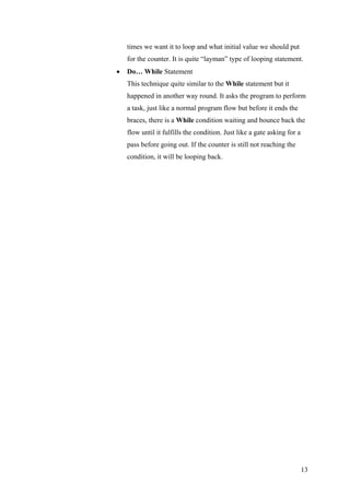 times we want it to loop and what initial value we should put
for the counter. It is quite “layman” type of looping statement.
• Do… While Statement
This technique quite similar to the While statement but it
happened in another way round. It asks the program to perform
a task, just like a normal program flow but before it ends the
braces, there is a While condition waiting and bounce back the
flow until it fulfills the condition. Just like a gate asking for a
pass before going out. If the counter is still not reaching the
condition, it will be looping back.
13
 