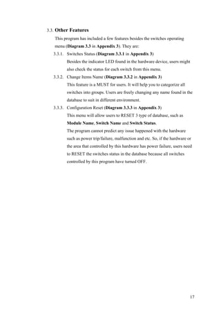 3.3. Other Features
This program has included a few features besides the switches operating
menu (Diagram 3.3 in Appendix 3). They are:
3.3.1. Switches Status (Diagram 3.3.1 in Appendix 3)
Besides the indicator LED found in the hardware device, users might
also check the status for each switch from this menu.
3.3.2. Change Items Name (Diagram 3.3.2 in Appendix 3)
This feature is a MUST for users. It will help you to categorize all
switches into groups. Users are freely changing any name found in the
database to suit in different environment.
3.3.3. Configuration Reset (Diagram 3.3.3 in Appendix 3)
This menu will allow users to RESET 3 type of database, such as
Module Name, Switch Name and Switch Status.
The program cannot predict any issue happened with the hardware
such as power trip/failure, malfunction and etc. So, if the hardware or
the area that controlled by this hardware has power failure, users need
to RESET the switches status in the database because all switches
controlled by this program have turned OFF.
17
 