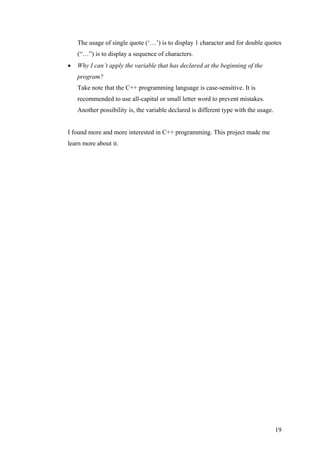 The usage of single quote (‘…’) is to display 1 character and for double quotes
(“…”) is to display a sequence of characters.
• Why I can’t apply the variable that has declared at the beginning of the
program?
Take note that the C++ programming language is case-sensitive. It is
recommended to use all-capital or small letter word to prevent mistakes.
Another possibility is, the variable declared is different type with the usage.
I found more and more interested in C++ programming. This project made me
learn more about it.
19
 