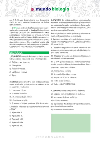 w w w . m u n d o e d u . c o m . b r
par A=T. Metade disso vai ser o teor de adenina
(16%) e a outra metade vai ser o teor de timina
(16% também).
ORNA,aocontráriodoDNA,costumaserencon-
tradonaformadeumaﬁ tasimples.Eleéproduzido
a partir do DNA, por uma enzima chamada RNA
polimerase, e é encontrado nos primers, na forma
de RNA mensageiro (RNAm), RNA transportador
(RNAt)enosribossomos(RNAribossomal,ouRNAr).
Algunsvírus,comooHIV,ovírusdosarampoeoda
febreaftosa,possuemRNAcomomaterialgenético.
Os chamados vírus RNA não possuem DNA.
EXERCÍCIOS
1.(PUC-RIO)Acomposiçãodosseresvivoscontém
nitrogênio que é essencial para a formação de:
a) Açúcares de reserva.
b) Glicogênio.
c) Ácidos nucléicos.
d) Lipídios de reserva.
e) Água.
2. (UFRGS) Cinco amostras com ácidos nucléicos
foram analisadas quimicamente e apresentaram
os seguintes resultados:
I. 1a
amostra: ribose
II. 2a
amostra: timina
III. 3a
amostra: dupla hélice
IV. 4a
amostra: uracila
V. 5a
amostra: 20% de guanina e 30% de citosina
Entreestasamostras,quaiscertamentesereferem
a DNA?
a) Apenas I e II.
b) Apenas I e III.
c) Apenas II e III.
d) Apenas II e IV.
e) Apenas II e V.
3. (PUC-PR) Os ácidos nucléicos são moléculas
formadaspeloencadeamentodeumgrandenúmero
de unidades chamadas nucleotídeos. Cada nucle-
otídeo é formado por uma base nitrogenada, uma
pentose e um radical fosfato.
Emrelaçãoàssubstânciasquímicasqueformamos
nucleotídeos, considere as assertivas:
I. Existem cinco tipos principais de bases nitroge-
nadas: adenina (A), guanina (G), citosina (C), timina
(T) e uracila (U).
II. A adenina e a guanina são bases pirimídicas por
possuírememcomumumaneldasubstânciaconhe-
cida como pirimidina.
III. O açúcar presente nos ácidos nucléicos pode
ser a ribose ou desoxirribose.
IV. ORNAapareceassociadoàproteínanoscromos-
somos,possuindoﬁlamentodenucleotídeosduplo.
Assinale a alternativa correta:
a) Apenas I está correta.
b) Apenas I e III estão corretas.
c) Apenas II e IV estão corretas.
d) Todas estão corretas.
e) Todas estão INCORRETAS.
4. (UNITAU) Não é característica do DNA:
a) o açúcar com cinco átomos de carbono.
b) a presença de ácido fosfórico.
c) é polinucleotídeo.
d) a presença das bases nitrogenadas uracila,
guanina, citosina e adenina.
e) ocorre nos cromossomos.
 