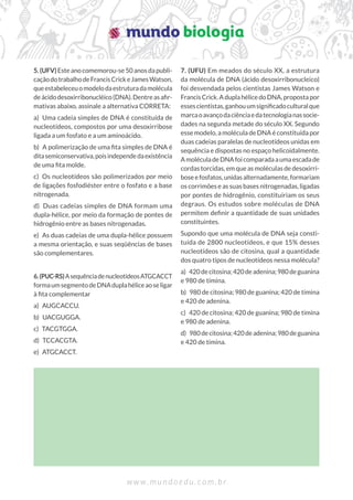 w w w . m u n d o e d u . c o m . b r
5.(UFV)Esteanocomemorou-se50anosdapubli-
caçãodotrabalhodeFrancisCrickeJamesWatson,
queestabeleceuomodelodaestruturadamolécula
deácidodesoxirribonucléico(DNA).Dentreasaﬁr-
mativas abaixo, assinale a alternativa CORRETA:
a) Uma cadeia simples de DNA é constituída de
nucleotídeos, compostos por uma desoxirribose
ligada a um fosfato e a um aminoácido.
b) A polimerização de uma ﬁta simples de DNA é
ditasemiconservativa,poisindependedaexistência
de uma ﬁta molde.
c) Os nucleotídeos são polimerizados por meio
de ligações fosfodiéster entre o fosfato e a base
nitrogenada.
d) Duas cadeias simples de DNA formam uma
dupla-hélice, por meio da formação de pontes de
hidrogênio entre as bases nitrogenadas.
e) As duas cadeias de uma dupla-hélice possuem
a mesma orientação, e suas seqüências de bases
são complementares.
6.(PUC-RS)AsequênciadenucleotídeosATGCACCT
formaumsegmentodeDNAduplahéliceaoseligar
à ﬁta complementar
a) AUGCACCU.
b) UACGUGGA.
c) TACGTGGA.
d) TCCACGTA.
e) ATGCACCT.
7. (UFU) Em meados do século XX, a estrutura
da molécula de DNA (ácido desoxirribonucleico)
foi desvendada pelos cientistas James Watson e
FrancisCrick.AduplahélicedoDNA,propostapor
essescientistas,ganhouumsigniﬁcadoculturalque
marcaoavançodaciênciaedatecnologianassocie-
dades na segunda metade do século XX. Segundo
esse modelo, a molécula de DNA é constituída por
duas cadeias paralelas de nucleotídeos unidas em
sequência e dispostas no espaço helicoidalmente.
AmoléculadeDNAfoicomparadaaumaescadade
cordas torcidas, em que as moléculas de desoxirri-
boseefosfatos,unidasalternadamente,formariam
os corrimões e as suas bases nitrogenadas, ligadas
por pontes de hidrogênio, constituiriam os seus
degraus. Os estudos sobre moléculas de DNA
permitem deﬁnir a quantidade de suas unidades
constituintes.
Supondo que uma molécula de DNA seja consti-
tuída de 2800 nucleotídeos, e que 15% desses
nucleotídeos são de citosina, qual a quantidade
dos quatro tipos de nucleotídeos nessa molécula?
a) 420decitosina;420deadenina;980deguanina
e 980 de timina.
b) 980 de citosina; 980 de guanina; 420 de timina
e 420 de adenina.
c) 420 de citosina; 420 de guanina; 980 de timina
e 980 de adenina.
d) 980decitosina;420deadenina;980deguanina
e 420 de timina.
 