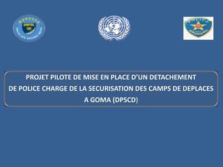 PROJET PILOTE DE MISE EN PLACE D’UN DETACHEMENT
DE POLICE CHARGE DE LA SECURISATION DES CAMPS DE DEPLACES
A GOMA (DPSCD)
 