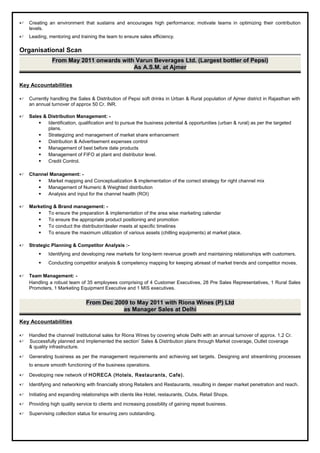  Creating an environment that sustains and encourages high performance; motivate teams in optimizing their contribution
levels.
 Leading, mentoring and training the team to ensure sales efficiency.
Organisational Scan
From May 2011 onwards with Varun Beverages Ltd. (Largest bottler of Pepsi)
As A.S.M. at Ajmer
Key Accountabilities
 Currently handling the Sales & Distribution of Pepsi soft drinks in Urban & Rural population of Ajmer district in Rajasthan with
an annual turnover of approx 50 Cr. INR.
 Sales & Distribution Management: -
 Identification, qualification and to pursue the business potential & opportunities (urban & rural) as per the targeted
plans.
 Strategizing and management of market share enhancement
 Distribution & Advertisement expenses control
 Management of best before date products
 Management of FIFO at plant and distributor level.
 Credit Control.
 Channel Management: -
 Market mapping and Conceptualization & implementation of the correct strategy for right channel mix
 Management of Numeric & Weighted distribution
 Analysis and input for the channel health (ROI)
 Marketing & Brand management: -
 To ensure the preparation & implementation of the area wise marketing calendar
 To ensure the appropriate product positioning and promotion
 To conduct the distributor/dealer meets at specific timelines
 To ensure the maximum utilization of various assets (chilling equipments) at market place.
 Strategic Planning & Competitor Analysis :-
 Identifying and developing new markets for long-term revenue growth and maintaining relationships with customers.
 Conducting competitor analysis & competency mapping for keeping abreast of market trends and competitor moves.
 Team Management: -
Handling a robust team of 35 employees comprising of 4 Customer Executives, 28 Pre Sales Representatives, 1 Rural Sales
Promoters, 1 Marketing Equipment Executive and 1 MIS executives.
From Dec 2009 to May 2011 with Riona Wines (P) Ltd
as Manager Sales at Delhi
Key Accountabilities
 Handled the channel/ Institutional sales for Riona Wines by covering whole Delhi with an annual turnover of approx. 1.2 Cr.
 Successfully planned and Implemented the section’ Sales & Distribution plans through Market coverage, Outlet coverage
& quality infrastructure.
 Generating business as per the management requirements and achieving set targets. Designing and streamlining processes
to ensure smooth functioning of the business operations.
 Developing new network of HORECA (Hotels, Restaurants, Cafe).
 Identifying and networking with financially strong Retailers and Restaurants, resulting in deeper market penetration and reach.
 Initiating and expanding relationships with clients like Hotel, restaurants, Clubs, Retail Shops.
 Providing high quality service to clients and increasing possibility of gaining repeat business.
 Supervising collection status for ensuring zero outstanding.
 