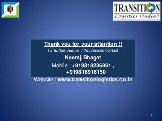 19
Thank you for your attention !!
for further queries / discussions contact
Neeraj Bhagat
Mobile : +919818236861 ,
+919818916150
Website : www.transitionlogistics.co.in
 