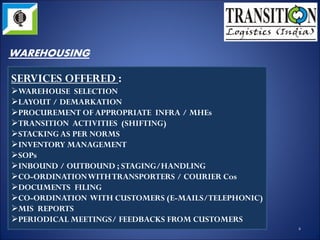 SERVICES OFFERED :
WAREHOUSE SELECTION
LAYOUT / DEMARKATION
PROCUREMENT OF APPROPRIATE INFRA / MHEs
TRANSITION ACTIVITIES (SHIFTING)
STACKING AS PER NORMS
INVENTORY MANAGEMENT
SOPs
INBOUND / OUTBOUND ; STAGING/HANDLING
CO-ORDINATION WITH TRANSPORTERS / COURIER Cos
DOCUMENTS FILING
CO-ORDINATION WITH CUSTOMERS (E-
MAILS/TELEPHONIC)
MIS REPORTS
PERIODICAL MEETINGS/ FEEDBACKS FROM
CUSTOMERS 4
WAREHOUSING
 