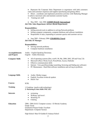 2
 Represent the Corporate Sales Department in negotiation with both customers
(sales and customers inquiries) and supplier (purchasing and getting offers)
 Direct , coordinate and implement promotion activities with Marketing Manager
to achieve maximum sales and maintain customer loyalty
 Training new staff
 May 2003 – July 2006: COMPUMAGIC International
Job Title: Sales Department Advisor (Retail Department)
Responsibilities:
 Selling network tools in addition to solving Network problems
 Selling computer components, computer hardware and software installation
 Responsible of sales, responding to customer queries and customer service
 June 2005 - February 2006: CHARISMA Travel
Job Title: IT Manager
Responsibilities:
 Solving network problems
 Computer hardware installation
Accomplishments
and Projects
Computer Skills
Arabic – English Speaking Dictionary
English – Arabic Dictionary
 All of operating systems (Dos, win95, 98, Me, 2000, 2003, XP and Vista,7,8)
 Microsoft office ( Word, Excel, PowerPoint, Access, Outlook)
 Effective communication skills
 Internet - Very good Knowledge (searching, browsing and finding any software)
 PC Maintenance - Hard Disk software installation and solving its problems
Language Skills
Courses
Training
 Arabic: Mother tongue
 English: Excellent written & spoken
 Dutch: Fair
ICDL
1-Vodafone (push to talk technology)
2- Marketing & Sales Skills UMC Ltd .
Interests  swimming
 Walking- and travel .
 Watching TV
 Chatting
Education 2000 - 2004: B.S.C Computer science - El Shrouk Academy
Grade: Good
Graduation Project Grade: Excellent
Department: Computer Science
High School: Masr El Gedida El Askarya School
 