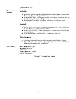 3
Professional
Qualities
Graduation Date: 2000
Leadership
 Challenges others to develop as leaders while clarifying roles and responsibilities.
 Pursues excellence in all aspects of business.
 Possesses the expert knowledge to identify opportunities for change and the
ability to convey the need for change.
 Builds expert knowledge in our industry and conveys knowledge to others.
Teamwork
 Evokes creative and innovative thinking from team members while helping them
to bring their ideas and career plans to fruition.
 Helps to determine new, creative ways to employ teams on projects and distribute
responsibilities.
 Works across practice to share lessons learned and best practices.
Client Management
 Anticipates internal clients needs and proposes alternative business solutions.
 Continually seeks and capitalizes upon opportunities to increase internal client
satisfaction and deepen client relationships.
Personal Data Date of Birth: 10-12-1984
Nationality: Egyptian
Gender: Male
Military Services: Exempted
Marital Status: Marred.
Reference Furnished Upon Request
 