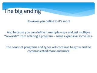 However you define it- it’s more
And because you can define it multiple ways and get multiple
“rewards” from offering a program – some expensive some less-
The count of programs and types will continue to grow and be
communicated more and more
The big ending
 