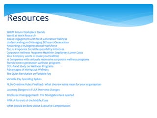 SHRM Future Workplace Trends
World at Work Research
Boost Engagement with Next Generation Wellness
Understanding and Managing Different Generations
Rewarding a Multigenerational Workforce
Top 10 Corporate Social Responsibility Initiatives
Corporate Wellness Programs-Healthier Employees Lower Costs
Your Company wants to make you Healthier
12 Companies with seriously impressive corporate wellness programs
Trends in next generation wellness programs
DOL-Rand Study on Wellness Programs
Advantages of Workplace Wellness
The Quiet Revolution on Variable Pay
Variable Pay Spending Spikes
FLSA Overtime Rules Finalized: What the new rules mean for your organization
Looming Dangers in FLSA Overtime Changes
Employee Disengagement: The floodgates have opened
NPR: A Portrait of the Middle Class
What Should be done about Executive Compensation
Resources
 