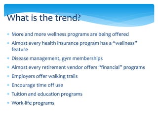  More and more wellness programs are being offered
 Almost every health insurance program has a “wellness”
feature
 Disease management, gym memberships
 Almost every retirement vendor offers “financial” programs
 Employers offer walking trails
 Encourage time off use
 Tuition and education programs
 Work-life programs
What is the trend?
 