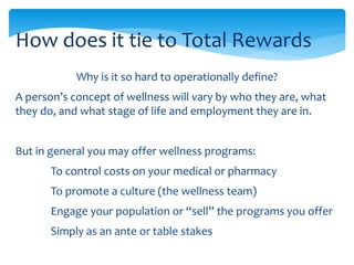 Why is it so hard to operationally define?
A person’s concept of wellness will vary by who they are, what
they do, and what stage of life and employment they are in.
But in general you may offer wellness programs:
To control costs on your medical or pharmacy
To promote a culture (the wellness team)
Engage your population or “sell” the programs you offer
Simply as an ante or table stakes
How does it tie to Total Rewards
 