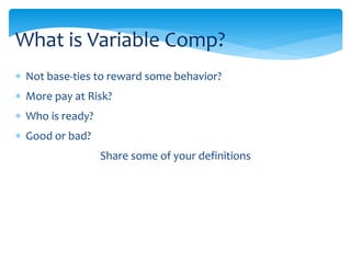  Not base-ties to reward some behavior?
 More pay at Risk?
 Who is ready?
 Good or bad?
Share some of your definitions
What is Variable Comp?
 