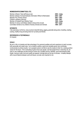 MEMBERSHIPS/COMMITTEES, ETC. 
Member of Board, Tieto staff leisure club 2004 – today 
Member of Board, Ås Svømmeklubb (Information Officer & Webmaster) 2004 – 2007 
Member PTA, Primary School 2001 – 2003 
Children’s Athletics Instructor 1999 – 2001 
Member of Drøbak/Frogn Athletics Team 1999 – today 
Member of various committees related to leisure time at work 1997– today Committee member at my children’s Nursery Schools and Schools 1996 – 2011 
INTERESTS 
I like exercising in all forms, cross-country & downhill skiing, jogging, generally being active, travelling, reading, cooking, healthy living and being there for my family and friends. 
REFERENCES & TESTIMONIALS 
On request. 
GOALS 
My aim in life is to develop and take advantage of my personal qualities and work experience to reach success, both personally and career wise. I am a cheerful, positive, sporty and versatile person who contributes constructively to achieve results. I am a people’s person and like to see the results of what I do, creating positive values for the future. I find it motivating to get to know new people, see that people thrive in what they do, am open to new challenges and like having an active role. Excellent service, flexibility, good administrative skills, loyalty, having an open mind and quality are aspects I strongly feel are the key to success. A healthy lifestyle with a sound balance between work and leisure, are also very important to me. 