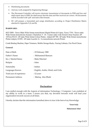 • Distributing documents
• And any work assigned by Engineering Manage
• The Document Controller will receive electronic transmission of documents in PDB mail box and
shall export data to PDB. He shall ensure that the data and files received are correct. All documents
will be recorded with ‘pdf’ and native files formats.
• DC will prepare a transmittal and assign distribution according to Project Distribution Matrix
attached in Appendix-5 (A and B).
HARDWARES
8825 DDS - Xerox Make Wide format monochrome Digital Printer & Copier, Xerox 7356 - Xerox make
Wide format monochrome Scanner, Chameleon T –36 - Contex make wide format Colour Scanner, hP
1055cm PLUS - hP make Wide format Colour Plotter, (inkjet) hP 700 - hP make Wide format monochrome
Plotter (inkjet), 8150N - hP make LaserJet A3 / A4 monochrome network Printer
Comb Binding Machine, Paper Trimmers, Mobile Storage Racks, Tracing Cabinets, Fire Proof Chests
General:
Date of Birth : 19 February 1980
Father’s Name : Mohammed Ramzan
Sex / Marital Status : Male/Married
Religion : Islam
Nationality : Indian
Languages Known : English, Arabic, Hindi, and Urdu
Total year of experience : 12 years
Permanent Address : Mafraq Abu Dhabi
Declaration:
I am stuffed enough with the Aspects of information Technology / Computer. I am confident of
my ability to work in a team. I assure you that, my devotion towards work will lead your
organization towards success at all times.
I hereby declare that the information furnished above is true it the best of my Knowledge
Yours truly
Mohammed Altaf
Page 3 of 3
 