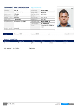 SEAFARER'S APPLICATION FORM http://crewdata.com
Position: OILER
or ABLE SEAMAN
Readiness: 04.05.2016
Citizenship: Sri Lanka
Last name: Mendis Marital status unknown
First name: Nalan Children:
Middle name: Lalinda Nationality: Sri Lankan
Birth date: 24.02.1991 Birth place: Sri Lanka
Home address: Colombo, Sri Lanka Phone mobile: 94(77)4483222
Phone home: 011(44)87248
Email: nalanmendis19@gmail
.com
English level: Fluently
Salary Minimum: 1000 Expected: 1200 Last: $/month
General Physical State
Height (cm) Weight (kg) Shoes Clothes Hair color Eye color
56 70 41 M black brown
Date applied: 04.05.2016 Signature:
1 Mendis Nalan created by
crewdata.com
 