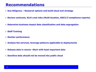 Recommendations
 Due Diligence – Research options and build cloud exit strategy
 Review contracts, SLA’s and risks (Multi-location, SOC2/3 compliance reports)
 Determine business impact data classification and data segregation
 Staff Training
 Monitor performance
 Analyze the services, leverage patterns applicable to deployments
 Release data in waves –Start with least important data
 Sensitive data should not be moved into public cloud
88
 
