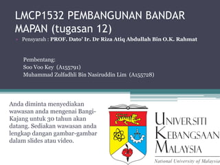 LMCP1532 PEMBANGUNAN BANDAR
MAPAN (tugasan 12)
Anda diminta menyediakan
wawasan anda mengenai Bangi-
Kajang untuk 30 tahun akan
datang. Sediakan wawasan anda
lengkap dangan gambar-gambar
dalam slides atau video.
• Pensyarah : PROF. Dato' Ir. Dr Riza Atiq Abdullah Bin O.K. Rahmat
Pembentang:
Soo Voo Key (A155791)
Muhammad Zulfadhli Bin Nasiruddin Lim (A155728)
 