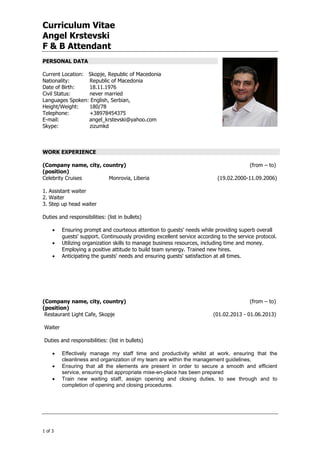 Curriculum Vitae
Angel Krstevski
F & B Attendant
+974 4867448 │ +974 4867448 │ info@gala-h.com │ www.gala-h.com
1 of 3 Document1
PERSONAL DATA
Current Location: Skopje, Republic of Macedonia
Nationality: Republic of Macedonia
Date of Birth: 18.11.1976
Civil Status: never married
Languages Spoken: English, Serbian,
Height/Weight: 180/78
Telephone: +38978454375
E-mail: angel_krstevski@yahoo.com
Skype: zizumkd
WORK EXPERIENCE
(Company name, city, country) (from – to)
(position)
Celebrity Cruises Monrovia, Liberia (19.02.2000-11.09.2006)
1. Assistant waiter
2. Waiter
3. Step up head waiter
Duties and responsibilities: (list in bullets)
 Ensuring prompt and courteous attention to guests' needs while providing superb overall
guests' support. Continuously providing excellent service according to the service protocol.
 Utilizing organization skills to manage business resources, including time and money.
Employing a positive attitude to build team synergy. Trained new hires.
 Anticipating the guests' needs and ensuring guests' satisfaction at all times.
(Company name, city, country) (from – to)
(position)
Restaurant Light Cafe, Skopje (01.02.2013 - 01.06.2013)
Waiter
Duties and responsibilities: (list in bullets)
 Effectively manage my staff time and productivity whilst at work, ensuring that the
cleanliness and organization of my team are within the management guidelines,
 Ensuring that all the elements are present in order to secure a smooth and efficient
service, ensuring that appropriate mise-en-place has been prepared
 Train new waiting staff, assign opening and closing duties, to see through and to
completion of opening and closing procedures.
 