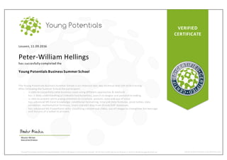 VERIFIED
CERTIFICATE
Leuven, 11.09.2016
Peter-William Hellings
has succesfully completed the
Young Potentials Business Summer School
The Young Potenti als Business Summer School is an i ntensive two -day technical and soft skills training.
After fol lowing the Summer School the par ticipant:
- i s able to succesfully solve business cases using different approaches & methods
- has a deep understanding of LinkedIn functionalities, search strategies and personal branding
- i s able to present while paying attention to structure, posture, tone and use of voice
- has advanced MS Excel knowledge: conditional formatting, time and data formulas, pivot tables, data
val idation, mathematical formulas, insert and edit data from Oracle/SAP databases.
- has advanced MS PowerPoint skills: visualizing content and slides, use of i mages to strengthen the message
and the use of a tablet to present.
Wouter Minten
ExecutiveDirector
Young Potentials confirms theparticipation ofthis individual intheSummerSchool. Verify this certificate bysending an e-mailto info@youngpotentials.eu WWW.YOUNGPOTENTIALS.EU/SUMMERSCHOOL
 