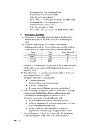 3 | P a g e
 Zscaler Certified Sales Engineer (ZCSE)
Certification Date: September 2016
Valid Through: September 2017
Cisco ID No.: 7550509b-e85d-466e-ba6d-a358d2e71b29
 Zscaler Certified Sales Professional (ZCSP)
Certification Date: October 2016
Valid Through: October 2017
Cisco ID No.: deb3ade4-5567-482e-b2bb-890fc0240b4d
VI. ADDITIONAL COURSES
a) Course done in Basic of First Aid at the Fellowship First Aiders
Head Quarters at Rose Hill with examination done in August
2003.
b) Followed Tamil language and literature courses at the
Sockalingum Meenatchee Ammen Palli which was followed with
examination at the respective class level detailed as follows:
Class Year Grade Obtained
Standard VI 2000 Pass
Form I 2001 D
Form II 2002 D
Form III 2003 C
c) Course on PC Assembly and Configuration at Harel Mallac Training
Institute, Port Louis accompanied with practical classes done in
December 2007.
d) Worked as Trainee at Jacey Computer Systems Ltd. at Port Louis
for a period of 2 months in 2009.
During this internship, I was exposed to:
 Computer Assembly
 Computer Hardware troubleshooting
 Windows Configuration
 Technical support (Both on-site and over the phone)
e) A first Placement Training done under the Work-based Learning
Programme (WBL 1000) at the Ministry of Information and
Telecommunications for a period of 8 weeks in 2010.
During this placement training, I got familiar with:
 the different sections forming up the Ministry of ICT.
 technical support and IT equipment maintenance provided
at the Public Service Commission.
 network infrastructure established at several key
departments of the Ministry during different site visits.
f) A second Placement Training performed under the Work-based
Learning Programme (WBL 2000) at the Virtual Centre for
 