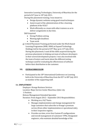 4 | P a g e
Innovative Learning Technologies, University of Mauritius for the
period of 6th June to 18th July 2011.
During this placement training, I was meant to:
 Design dynamic websites using good visual techniques
 Assist in part of the administration of the e-learning
platform of the VCILT
 Work efficiently as a team with other trainees so as to
deliver assignments in due time.
Skill Acquired:
 Strong Problem solving
 Meeting tight deadlines
 Team work
g) A third Placement Training performed under the Work-based
Learning Programme (WBL 3000) at Expand Technology
Holdings Ltd for the period of 29th May up to 13th July 2012.
During this placement, I used all the skills acquired during the
previous placements in helping out team of software developers
in their several development projects. I was also involved with
the team of testers and learnt about the different testing
technique used for evaluating the effectiveness of software
before their distribution to the customer.
VII. EXTRACURRICULUM
 Participated to the 18th International Conference on Learning
held at the University of Mauritius from the 05th to 08th July 2011
as member of the supporting staff.
11. EMPLOYMENT
Employer: Orange Business Services
Location: Major Service Center Mauritius, Cyber city
I. Position:
Release Management Extended Specialist
Duration: From August 2012 – September 2013 Responsibilities:
 Working on a 24/7 basis.
 Manages implementation and change management for
large customers that subscribe to Orange's premium
service (from either implementation or operational side),
in their respective regions.
 Provides on-time, error-free Custom IP configurations
and overall management of customers’ VPNs. Designated
engineers, who maintain detailed knowledge of the
 