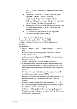 5 | P a g e
specific customer environment, provide these enhanced
services.
 Assessment Conceptual VPN Design, providing expert
support to Customer Complex Solutions (CCS).
 Architecture & Design Detailed technical design.
Deployment Migration plans, providing expert support to
Project Managers. Configuration management.
 Management & Optimization VPN Management, providing
expert escalation support to Master Internetworking
Operating centers (IOCs).
 VPN Performance management, expert support to
Customer Support Managers (CSMs).
II. Position: Virtual Private Owner Specialist
Duration: From September 2013 – October 2015
Dedicated to Orange Business Services’ Diamond Customer:
Carrefour.
Responsibilities:
 work in a team with other VPN Specialists over a 24/7 roster
basis
 Maintenance, troubleshooting and expansion of Carrefour
Global VPN Network.
 maintenance and configuration of IPANEMA devices set up on
Carrefour network
 incidence management of all network related issues
 Manages implementation and change management for large
customers that subscribe to Orange's premium service (from
either implementation or operational side), in their respective
regions.
 Provides on-time, error-free Custom IP configurations and
overall management of customers’ VPNs.
 Designated engineers, who maintain detailed knowledge of the
specific customer environment, provide these enhanced
services.
 Virtual Private Network Life Cycle Management (VPN LCM)
Assessment Conceptual VPN Design, providing expert support
to Customer Complex Solutions (CCS).
 Architecture & Design Detailed technical design. Deployment
Migration plans, providing expert support to Project Managers.
Configuration management.
 