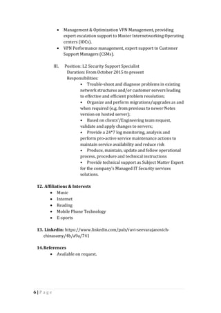 6 | P a g e
 Management & Optimization VPN Management, providing
expert escalation support to Master Internetworking Operating
centers (IOCs).
 VPN Performance management, expert support to Customer
Support Managers (CSMs).
III. Position: L2 Security Support Specialist
Duration: From October 2015 to present
Responsibilities:
• Trouble-shoot and diagnose problems in existing
network structures and/or customer servers leading
to effective and efficient problem resolution;
• Organize and perform migrations/upgrades as and
when required (e.g. from previous to newer Notes
version on hosted server);
• Based on clients’/Engineering team request,
validate and apply changes to servers;
• Provide a 24*7 log monitoring, analysis and
perform pro-active service maintenance actions to
maintain service availability and reduce risk
• Produce, maintain, update and follow operational
process, procedure and technical instructions
• Provide technical support as Subject Matter Expert
for the company’s Managed IT Security services
solutions.
12. Affiliations & Interests
 Music
 Internet
 Reading
 Mobile Phone Technology
 E-sports
13. Linkedin: https://www.linkedin.com/pub/ravi-seevarajanovich-
chinasamy/4b/a9a/741
14.References
 Available on request.
 