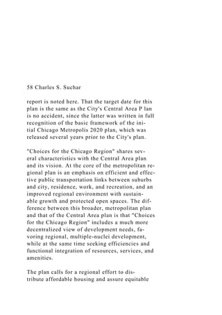 58 Charles S. Suchar
report is noted here. That the target date for this
plan is the same as the City's Central Area P lan
is no accident, since the latter was written in full
recognition of the basic framework of the ini-
tial Chicago Metropolis 2020 plan, which was
released several years prior to the City's plan.
"Choices for the Chicago Region" shares sev-
eral characteristics with the Central Area plan
and its vision. At the core of the metropolitan re-
gional plan is an emphasis on efficient and effec-
tive public transportation links between suburbs
and city, residence, work, and recreation, and an
improved regional environment with sustain-
able growth and protected open spaces. The dif-
ference between this broader, metropolitan plan
and that of the Central Area plan is that "Choices
for the Chicago Region" includes a much more
decentralized view of development needs, fa-
voring regional, multiple-nuclei development,
while at the same time seeking efficiencies and
functional integration of resources, services, and
amenities.
The plan calls for a regional effort to dis-
tribute affordable housing and assure equitable
 