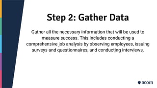 Step 2: Gather Data
Gather all the necessary information that will be used to
measure success. This includes conducting a
comprehensive job analysis by observing employees, issuing
surveys and questionnaires, and conducting interviews.
 
