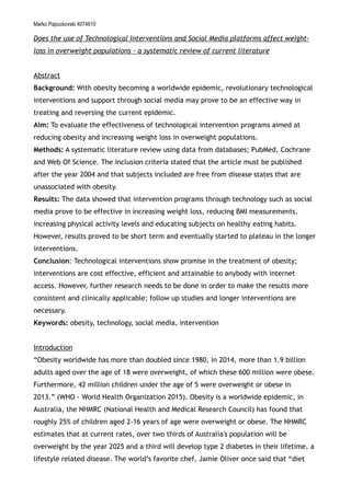 Marko Papuckovski 4074610
Does the use of Technological Interventions and Social Media platforms affect weight-
loss in overweight populations - a systematic review of current literature
Abstract
Background: With obesity becoming a worldwide epidemic, revolutionary technological
interventions and support through social media may prove to be an effective way in
treating and reversing the current epidemic.
Aim: To evaluate the effectiveness of technological intervention programs aimed at
reducing obesity and increasing weight loss in overweight populations.
Methods: A systematic literature review using data from databases; PubMed, Cochrane
and Web Of Science. The inclusion criteria stated that the article must be published
after the year 2004 and that subjects included are free from disease states that are
unassociated with obesity.
Results: The data showed that intervention programs through technology such as social
media prove to be effective in increasing weight loss, reducing BMI measurements,
increasing physical activity levels and educating subjects on healthy eating habits.
However, results proved to be short term and eventually started to plateau in the longer
interventions.
Conclusion: Technological interventions show promise in the treatment of obesity;
interventions are cost effective, efficient and attainable to anybody with internet
access. However, further research needs to be done in order to make the results more
consistent and clinically applicable; follow up studies and longer interventions are
necessary.
Keywords: obesity, technology, social media, intervention
Introduction
“Obesity worldwide has more than doubled since 1980, in 2014, more than 1.9 billion
adults aged over the age of 18 were overweight, of which these 600 million were obese.
Furthermore, 42 million children under the age of 5 were overweight or obese in
2013.” (WHO - World Health Organization 2015). Obesity is a worldwide epidemic, in
Australia, the NHMRC (National Health and Medical Research Council) has found that
roughly 25% of children aged 2-16 years of age were overweight or obese. The NHMRC
estimates that at current rates, over two thirds of Australia's population will be
overweight by the year 2025 and a third will develop type 2 diabetes in their lifetime, a
lifestyle related disease. The world’s favorite chef, Jamie Oliver once said that “diet
 