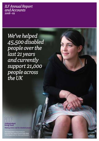 We’vehelped
45,500disabled
peopleoverthe
last21years
andcurrently
support 21,000
peopleacross
theUK
ILFAnnualReport
andAccounts
2008–09.
Making choice real for disabled people
The Independent Living Fund is an
Executive Non-Departmental Public Body
of the Department for Work and Pensions next >
 
