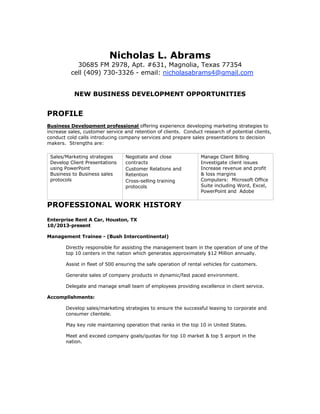 Nicholas L. Abrams
30685 FM 2978, Apt. #631, Magnolia, Texas 77354
cell (409) 730-3326 - email: nicholasabrams4@gmail.com
NEW BUSINESS DEVELOPMENT OPPORTUNITIES
PROFILE
Business Development professional offering experience developing marketing strategies to
increase sales, customer service and retention of clients. Conduct research of potential clients,
conduct cold calls introducing company services and prepare sales presentations to decision
makers. Strengths are:
Sales/Marketing strategies
Develop Client Presentations
using PowerPoint
Business to Business sales
protocols
Negotiate and close
contracts
Customer Relations and
Retention
Cross-selling training
protocols
Manage Client Billing
Investigate client issues
Increase revenue and profit
& loss margins
Computers: Microsoft Office
Suite including Word, Excel,
PowerPoint and Adobe
PROFESSIONAL WORK HISTORY
Enterprise Rent A Car, Houston, TX
10/2013-present
Management Trainee - (Bush Intercontinental)
Directly responsible for assisting the management team in the operation of one of the
top 10 centers in the nation which generates approximately $12 Million annually.
Assist in fleet of 500 ensuring the safe operation of rental vehicles for customers.
Generate sales of company products in dynamic/fast paced environment.
Delegate and manage small team of employees providing excellence in client service.
Accomplishments:
Develop sales/marketing strategies to ensure the successful leasing to corporate and
consumer clientele.
Play key role maintaining operation that ranks in the top 10 in United States.
Meet and exceed company goals/quotas for top 10 market & top 5 airport in the
nation.
 