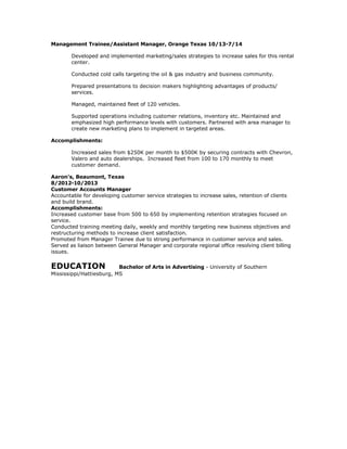 Management Trainee/Assistant Manager, Orange Texas 10/13-7/14
Developed and implemented marketing/sales strategies to increase sales for this rental
center.
Conducted cold calls targeting the oil & gas industry and business community.
Prepared presentations to decision makers highlighting advantages of products/
services.
Managed, maintained fleet of 120 vehicles.
Supported operations including customer relations, inventory etc. Maintained and
emphasized high performance levels with customers. Partnered with area manager to
create new marketing plans to implement in targeted areas.
Accomplishments:
Increased sales from $250K per month to $500K by securing contracts with Chevron,
Valero and auto dealerships. Increased fleet from 100 to 170 monthly to meet
customer demand.
Aaron's, Beaumont, Texas
8/2012-10/2013
Customer Accounts Manager
Accountable for developing customer service strategies to increase sales, retention of clients
and build brand.
Accomplishments:
Increased customer base from 500 to 650 by implementing retention strategies focused on
service.
Conducted training meeting daily, weekly and monthly targeting new business objectives and
restructuring methods to increase client satisfaction.
Promoted from Manager Trainee due to strong performance in customer service and sales.
Served as liaison between General Manager and corporate regional office resolving client billing
issues.
EDUCATION Bachelor of Arts in Advertising - University of Southern
Mississippi/Hattiesburg, MS
 