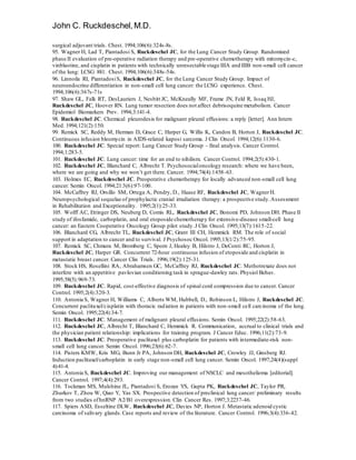 John C. Ruckdeschel,M.D.
surgical adjuvant trials. Chest. 1994;106(6):324s-8s.
95. Wagner H, Lad T, Piantadosi S, Ruckdeschel JC, for the Lung Cancer Study Group. Randomized
phase II evaluation of pre-operative radiation therapy and pre-operative chemotherapy with mitomycin-c,
vinblastine, and cisplatin in patients with technically unresectable stage IIIA and IIIB non-small cell cancer
of the lung: LCSG 881. Chest. 1994;106(6):348s-54s.
96. Linnoila RI, PiantadosiS, Ruckdeschel JC, for the Lung Cancer Study Group. Impact of
neuroendocrine differentiation in non-small cell lung cancer: the LCSG experience. Chest.
1994;106(6):367s-71s
97. Shaw GL, Falk RT, DesLauriers J, Nesbitt JC, McKneally MF, Frame JN, Feld R, Issaq HJ,
Ruckdeschel JC, Hoover RN. Lung tumor resection does not affect debrisoquine metabolism. Cancer
Epidemiol Biomarkers Prev. 1994;3:141-4.
98. Ruckdeschel JC. Chemical pleurodesis for malignant pleural effusions: a reply [letter]. Ann Intern
Med. 1994;121(2):150.
99. Remick SC, Reddy M, Herman D, Grace C, Harper G, Willis K, Candon B, Horton J, Ruckdeschel JC.
Continuous infusion bleomycin in AIDS-related kaposi sarcoma. J Clin Oncol. 1994;12(6):1130-6.
100. Ruckdeschel JC. Special report: Lung Cancer Study Group - final analysis. Cancer Control.
1994;1:283-5.
101. Ruckdeschel JC. Lung cancer: time for an end to nihilism. Cancer Control. 1994;2(5):430-1.
102. Ruckdeschel JC, Blanchard C, Albrecht T. Psychosocialoncology research: where we have been,
where we are going and why we won’t get there. Cancer. 1994;74(4):1458-63.
103. Holmes EC, Ruckdeschel JC. Preoperative chemotherapy for locally advanced non-small cell lung
cancer. Semin Oncol. 1994;21:3(6):97-100.
104. McCaffrey RJ, Orsillo SM, Ortega A, Pendry, D., Haase RF, Ruckdeschel JC, WagnerH.
Neuropsychological sequelae of prophylactic cranial irradiation therapy: a prospective study.Assessment
in Rehabilitation and Exceptionality. 1995;2(1):25-33.
105. Wolff AC, Ettinger DS, Neuberg D, Comis RL, Ruckdeschel JC, Bonomi PD, Johnson DH. Phase II
study of ifosfamide, carboplatin, and oral etoposide chemotherapy for extensive-disease small-cell lung
cancer: an Eastern Cooperative Oncology Group pilot study.J Clin Oncol. 1995;13(7):1615-22.
106. Blanchard CG, Albrecht TL, Ruckdeschel JC, Grant III CH, Hemmick RM. The role of social
support in adaptation to cancer and to survival. J Psychosoc Oncol. 1995;13(1/2):75-95.
107. Remick SC, Chmura M, Bromberg C, Sporn J, Healey B, Hilstro J, DeConti RC, Horton J,
Ruckdeschel JC, Harper GR. Concurrent 72-hour continuous infusion of etoposide and cisplatin in
metastatic breast cancer. Cancer Clin Trials. 1996;19(2):125-31.
108. Stock HS, Rosellini RA, Abrahamsen GC, McCaffrey RJ, Ruckdeschel JC. Methotrexate does not
interfere with an appetitive pavlovian conditioning task in sprague-dawley rats. Physiol Behav.
1995;58(5):969-73.
109. Ruckdeschel JC. Rapid, cost-effective diagnosis of spinal cord compression due to cancer. Cancer
Control. 1995;2(4):320-3.
110. Antonia S, Wagner H, Williams C, Alberts WM, Hubbell, D., Robinson L, Hilstro J, Ruckdeschel JC.
Concurrent paclitaxel/cisplatin with thoracic radiation in patients with non-small cell carcinoma of the lung.
Semin Oncol. 1995;22(4):34-7.
111. Ruckdeschel JC. Management of malignant pleural effusions. Semin Oncol. 1995;22(2):58-63.
112. Ruckdeschel JC, Albrecht T, Blanchard C, Hemmick R. Communication, accrual to clinical trials and
the physician patient relationship: implications for training program. J Cancer Educ. 1996;11(2):73-9.
113. Ruckdeschel JC. Preoperative paclitaxel plus carboplatin for patients with intermediate-risk non-
small cell lung cancer. Semin Oncol. 1996;23(6):62-7.
114. Pisters KMW, Kris MG, Bunn Jr PA, Johnson DH, Ruckdeschel JC, Crowley JJ, Ginsberg RJ.
Induction paclitaxel/carboplatin in early stage non-small cell lung cancer. Semin Oncol. 1997;24(4)(suppl
4):41-4.
115. Antonia S, Ruckdeschel JC. Improving our management of NSCLC and mesothelioma [editorial].
Cancer Control. 1997;4(4):293.
116. Tockman MS, Mulshine JL, Piantadosi S, Erozan YS, Gupta PK, Ruckdeschel JC, Taylor PR,
Zhurkov T, Zhou W, Qiao Y, Yas SX. Prospective detection of preclinical lung cancer: preliminary results
from two studies ofhnRNP A2/B1 overexpression. Clin Cancer Res. 1997;3:2237-46.
117. Spiers ASD, Esseltine DLW, Ruckdeschel JC, Davies NP, Horton J. Metastatic adenoid cystic
carcinoma of salivary glands.Case reports and review of the literature. Cancer Control. 1996;3(4):336-42.
 