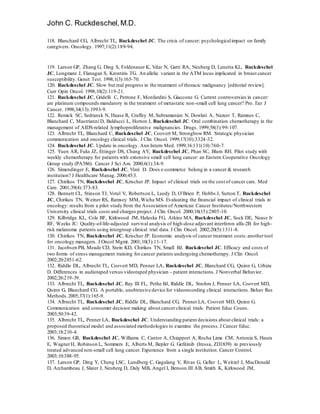 John C. Ruckdeschel,M.D.
118. Blanchard CG, Albrecht TL, Ruckdeschel JC. The crisis of cancer: psychologicalimpact on family
caregivers. Oncology. 1997;11(2):189-94.
119. Larson GP, Zhang G, Ding S, Foldenauer K, Vdar N, Gatti RA, Neuberg D, Lunetta KL, Ruckdeschel
JC, Longmate J, Flanagan S, Krontiris TG. An allelic variant in the ATM locus implicated in breast cancer
susceptibility. Genet Test. 1998;1(3):165-70.
120. Ruckdeschel JC. Slow but real progress in the treatment of thoracic malignancy [editorial review].
Curr Opin Oncol. 1998;10(2):119-21.
121. Ruckdeschel JC, Gridelli C, Perrone F, Monfardini S, Giaccone G. Current controversies in cancer:
are platinum compounds mandatory in the treatment of metastatic non-small cell lung cancer? Pro. Eur J
Cancer. 1998;34(13):1993-9.
122. Remick SC, Sedransk N, Haase R, Craffey M, Subramanian N, Dowlati A, Nazeer T, Ramnes C,
Blanchard C, Mastrianni D, Balducci L, Horton J, Ruckdeschel JC. Oral combination chemotherapy in the
management of AIDS-related lymphoproliferative malignancies. Drugs. 1999;58(3):99-107.
123. Albrecht TL, Blanchard C, Ruckdeschel JC, Coovert M, Strongbow RM. Strategic physician
communication and oncology clinical trials. J Clin Oncol. 1999;17(10):3324-32.
124. Ruckdeschel JC. Update in oncology. Ann Intern Med. 1999;16:131(10):760-7.
125. Yuen AR, Fuks JZ, Ettinger DS, Chang AY, Ruckdeschel JC, Phan SC, Blum RH. Pilot study with
weekly chemotherapy for patients with extensive small cell lung cancer: an Eastern Cooperative Oncology
Group study (PA586). Cancer J Sci Am. 2000;6(1):34-9.
126. Simendinger E, Ruckdeschel JC, Vizzi D. Does e-commerce belong in a cancer & research
institution? J Healthcare Manag. 2000;45:3.
127. Chirikos TN, Ruckdeschel JC, Krischer JP. Impact of clinical trials on the cost of cancer care. Med
Care. 2001;39(4):373-83.
128. Bennett CL, Stinson TJ, Votel V, Robertson L, Leedy D, O’Brien P, Hobbs J, Sutton T, Ruckdeschel
JC, Chirikos TN, Weiner RS, Ramsey MM, Wicha MS. Evaluating the financial impact of clinical trials in
oncology: results from a pilot study from the Association of American Cancer Institutes/Northwestern
University clinical trials costs and charges project. J Clin Oncol. 2000;18(15):2805-10.
129. Kilbridge KL, Cole BF, Kirkwood JM, Haluska FG, Atkins MA, Ruckdeschel JC, Sock DE, Nease Jr
RF, Weeks JC: Quality-of-life-adjusted survival analysis of high-dose adjuvant interferon alfa-2B for high-
risk melanoma patients using intergroup clinical trial data. J Clin Oncol. 2002;20(5):1311-8.
130. Chirikos TN, Ruckdeschel JC, Krischer JP. Economic analysis of cancer treatment costs:anothertool
for oncology managers. J Oncol Mgmt. 2001;10(3):11-17.
131. Jacobsen PB, Meade CD, Stein KD, Chirikos TN, Small BJ, Ruckdeschel JC. Efficacy and costs of
two forms of stress management training for cancer patients undergoing chemotherapy. J Clin Oncol.
2002;20:2851-62.
132. Riddle DL, Albrecht TL, Coovert MD, Penner LA, Ruckdeschel JC, Blanchard CG, Quinn G, Urbizu
D. Differences in audiotaped versus videotaped physician – patient interactions. J Nonverbal Behavior.
2002;26:219-39.
133. Albrecht TL, Ruckdeschel JC, Ray III FL, Pethe BJ, Riddle DL, Strohm J, Penner LA, Coovert MD,
Quinn G, Blanchard CG. A portable, unobtrusive device for videorecording clinical interactions. Behav Res
Methods.2005;37(1):165-9.
134. Albrecht TL, Ruckdeschel JC, Riddle DL, Blanchard CG, Penner LA, Coovert MD, Quinn G.
Communication and consumer decision making about cancer clinical trials. Patient Educ Couns.
2003;50:39-42.
135. Albrecht TL, Penner LA, Ruckdeschel JC. Understanding patient decisions about clinical trials: a
proposed theoretical model and associated methodologies to examine the process.J Cancer Educ.
2003;18:210-4.
136. Simon GR, Ruckdeschel JC, Williams C, Cantor A, Chiappori A, Rocha Lima CM, Antonia S, Haura
E, WagnerH, Robinson L, Sommers E, Alberts M, Bepler G. Gefitinib (Iressa, ZD1839) in previously
treated advanced non-small cell lung cancer. Experience from a single institution. Cancer Control.
2003;10:388-95.
137. Larson GP, Ding Y, Cheng LSC, Lundberg C, Gagalang V, Rivas G, Geller L, Weitzel J, MacDonald
D, Archambeau J, Slater J, Neuberg D, Daly MB, Angel I, Benson III AB, Smith K, Kirkwood JM,
 
