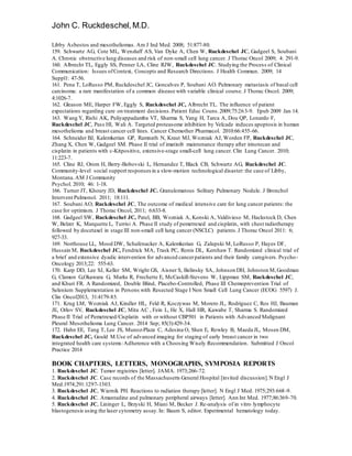 John C. Ruckdeschel,M.D.
Libby Asbestos and mesotheliomas. Am J Ind Med. 2008; 51:877-80.
159. Schwartz AG, Cote ML, Wenzlaff AS, Van Dyke A, Chen W, Ruckdeschel JC, Gadgeel S, Soubani
A. Chronic obstructive lung diseases and risk of non-small cell lung cancer. J Thorac Oncol 2009; 4: 291-9.
160. Albrecht TL, Eggly SS, Penner LA, Cline RJW, Ruckdeschel JC. Studying the Process of Clinical
Communication: Issues ofContext, Concepts and Research Directions. J Health Commun. 2009; 14
Suppl1: 47-56.
161. Pena T, LoRusso PM, Ruckdeschel JC, Goncalves P, Soubani AO. Pulmonary metastasis of basal cell
carcinoma: a rare manifestation of a common disease with variable clinical course. J Thorac Oncol. 2009;
4:1026-7.
162. Gleason ME, Harper FW, Eggly S, Ruckdeschel JC, Albrecht TL. The influence of patient
expectations regarding cure on treatment decisions.Patient Educ Couns.2009;75:263-9. Epub 2009 Jan 14.
163. Wang Y, Rishi AK, Puliyappadamba VT, Sharma S, Yang H, Tarca A, Dou QP, Lonardo F,
Ruckdeschel JC, Pass HI, Wali A. Targeted proteasome inhibition by Velcade induces apoptosis in human
mesothelioma and breast cancer cell lines. Cancer Chemother Pharmacol. 2010:66:455-66.
164. Schneider BJ, Kalemkerian GP, Ramnath N, Kraut MJ, Wozniak AJ, Worden FP, Ruckdeschel JC,
Zhang X, Chen W, Gadgeel SM. Phase II trial of imatinib maintenance therapy after irinotecan and
cisplatin in patients with c-Kitpositive, extensive-stage small-cell lung cancer. Clin Lung Cancer. 2010;
11:223-7.
165. Cline RJ, Orom H, Berry-Bobovski L, Hernandez T, Black CB, Schwartz AG, Ruckdeschel JC.
Community-level social support responses in a slow-motion technological disaster: the case of Libby,
Montana.AM J Community
Psychol. 2010; 46: 1-18.
166. Turner JT, Khoury JD, Ruckdeschel JC. Granulomatous Solitary Pulmonary Nodule. J Bronchol
Intervent Pulmonol. 2011; 18:111.
167. Soubani AO, Ruckdeschel JC, The outcome of medical intensive care for lung cancer patients: the
case for optimism. J Thorac Oncol, 2011; 6:633-8.
168. Gadgeel SW, Ruckdeschel JC, Patel, BB, Wozniak A, Konski A, Valdivieso M, Hackstock D, Chen
W, Belzer K, Marquette L, Turrisi A. Phase II study of pemetrexed and cisplatin, with chest radiotherapy
followed by docetaxel in stage III non-small cell lung cancer (NSCLC) patients.J Thorac Oncol 2011: 6;
927-33.
169. Northouse LL, Mood DW, Schafenacker A, Kalemkerian G, Zalupski M, LoRusso P, Hayes DF,
Hussain M, Ruckdeschel JC, Fendrick MA, Trask PC, Ronis DL, Kershaw T. Randomized clinical trial of
a brief and extensive dyadic intervention for advanced cancerpatients and their family caregivers. Psycho-
Oncology 2013;22: 555-63.
170. Karp DD, Lee SJ, Keller SM, Wright GS, Aisner S, Belinsky SA, Johnson DH, Johnston M,Goodman
G, Clamon G,Okawara G, Marks R, Frechette E, McCaskill-Stevens W, Lippman SM, Ruckdeschel JC,
and Khuri FR. A Randomized, Double Blind, Placebo-Controlled, Phase III Chemoprevention Trial of
Selenium Supplementation in Persons with Resected Stage I Non Small Cell Lung Cancer (ECOG 5597) J.
Clin Oncol2013, 31:4179-85.
171. Krug LM, Wozniak AJ, Kindler HL, Feld R, Koczywas M, Morero JL, Rodriguez C, Ros HJ, Bauman
JE, Orlov SV, Ruckdeschel JC, Mita AC , Fein L, He X, Hall HR, Kawabe T, Sharma S. Randomized
Phase II Trial of Pemetrexed/Cisplatin with or without CBP501 in Patients with Advanced Malignant
Pleural Mesothelioma Lung Cancer. 2014 Sep; 85(3):429-34.
172. Hahn EE, Tang T, Lee JS, Munoz-Plaza C, Adesina O, Shen E, Rowley B, Maeda JL, Mosen DM,
Ruckdeschel JC, Gould M.Use of advanced imaging for staging of early breast cancer in two
integrated health care systems:Adherence with a Choosing Wisely Recommendation. Submitted J Oncol
Practice 2014
BOOK CHAPTERS, LETTERS, MONOGRAPHS, SYMPOSIA REPORTS
1. Ruckdeschel JC. Tumor registries [letter]. JAMA. 1973;266-72.
2. Ruckdeschel JC. Case records of the Massachusetts General Hospital [invited discussion].N Engl J
Med.1974;291:1297-1303.
3. Ruckdeschel JC, Wiernik PH. Reactions to radiation therapy [letter]. N Engl J Med. 1975;293:668-9.
4. Ruckdeschel JC. Amantadine and pulmonary peripheral airways [letter]. Ann Int Med. 1977;86:369-70.
5. Ruckdeschel JC, Lininger L, Brzyski H, Miani M, Becker J. Re-analysis of in vitro lymphocyte
blastogenesis using the laser cytometry assay.In: Baum S, editor. Experimental hematology today.
 
